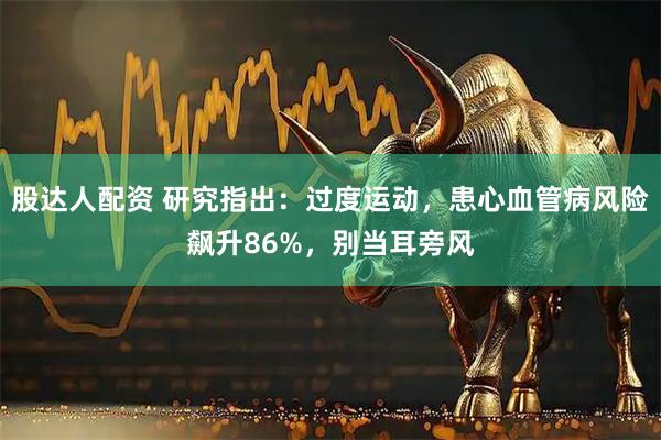 股达人配资 研究指出：过度运动，患心血管病风险飙升86%，别当耳旁风