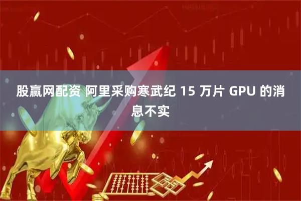 股赢网配资 阿里采购寒武纪 15 万片 GPU 的消息不实