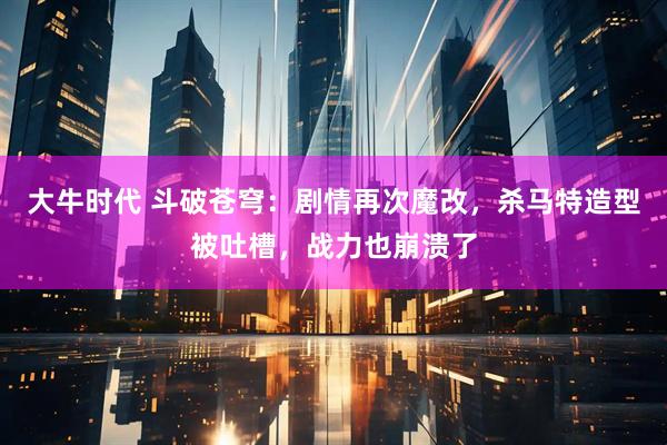 大牛时代 斗破苍穹：剧情再次魔改，杀马特造型被吐槽，战力也崩溃了