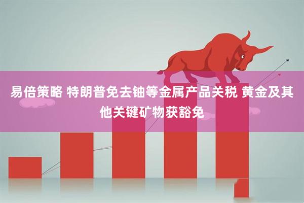 易倍策略 特朗普免去铀等金属产品关税 黄金及其他关键矿物获豁免