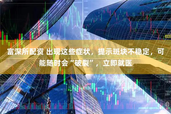 富深所配资 出现这些症状，提示斑块不稳定，可能随时会“破裂”，立即就医