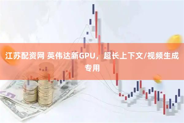 江苏配资网 英伟达新GPU，超长上下文/视频生成专用
