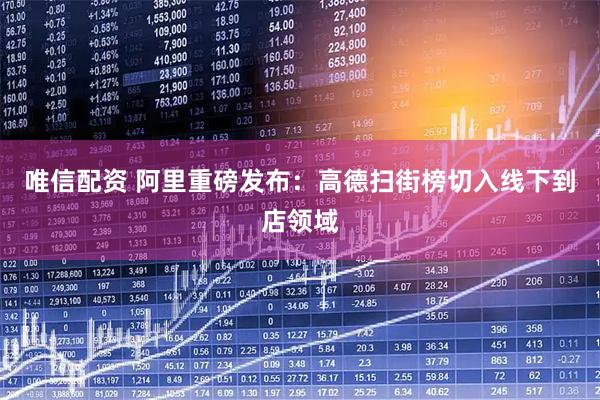 唯信配资 阿里重磅发布：高德扫街榜切入线下到店领域