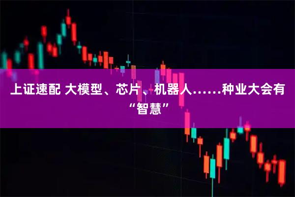 上证速配 大模型、芯片、机器人……种业大会有“智慧”