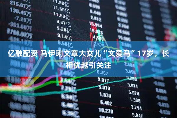 亿融配资 马伊琍文章大女儿“文爱马”17岁，长相优越引关注