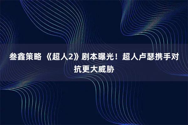 叁鑫策略 《超人2》剧本曝光！超人卢瑟携手对抗更大威胁