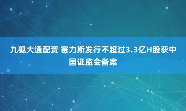 九狐大通配资 赛力斯发行不超过3.3亿H股获中国证监会备案