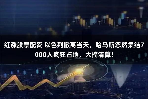红涨股票配资 以色列撤离当天，哈马斯忽然集结7000人疯狂占地，大搞清算！