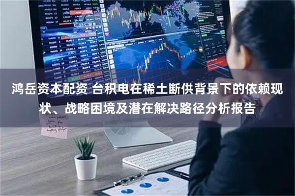 鸿岳资本配资 台积电在稀土断供背景下的依赖现状、战略困境及潜在解决路径分析报告