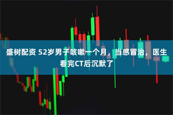 盛树配资 52岁男子咳嗽一个月，当感冒治，医生看完CT后沉默了