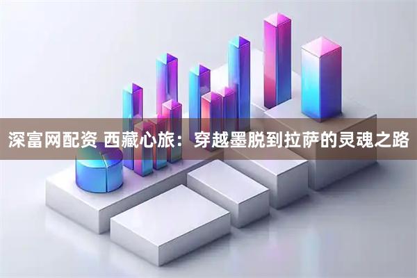 深富网配资 西藏心旅：穿越墨脱到拉萨的灵魂之路