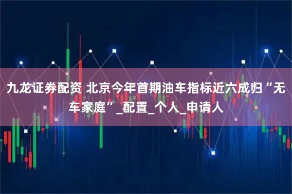 九龙证券配资 北京今年首期油车指标近六成归“无车家庭”_配置_个人_申请人