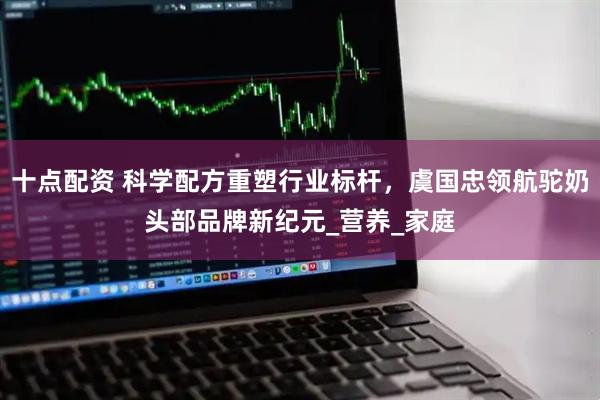 十点配资 科学配方重塑行业标杆，虞国忠领航驼奶头部品牌新纪元_营养_家庭