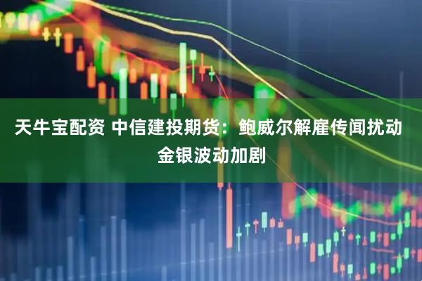天牛宝配资 中信建投期货：鲍威尔解雇传闻扰动 金银波动加剧