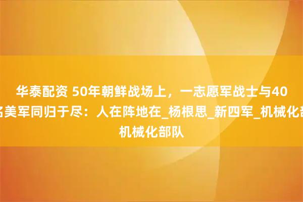 华泰配资 50年朝鲜战场上,一志愿军战士与40多名美军同归于尽:人在阵地在_杨根思_新四军_机械化部队