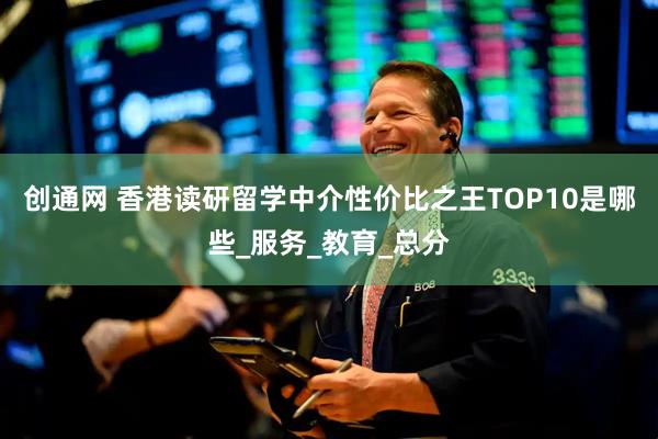 创通网 香港读研留学中介性价比之王TOP10是哪些_服务_教育_总分