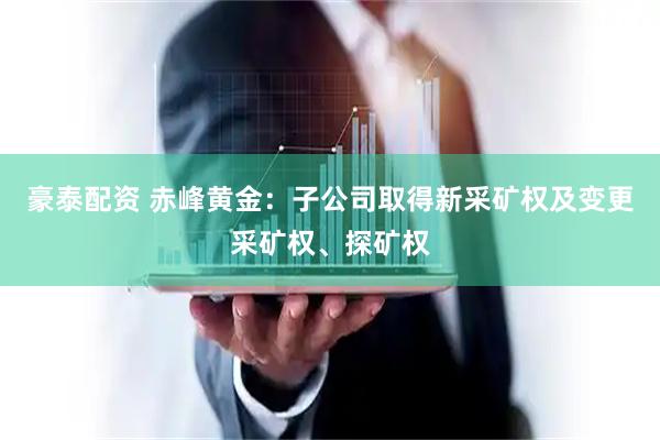 豪泰配资 赤峰黄金：子公司取得新采矿权及变更采矿权、探矿权
