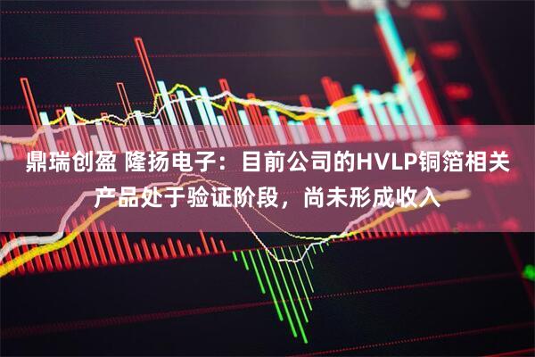 鼎瑞创盈 隆扬电子：目前公司的HVLP铜箔相关产品处于验证阶段，尚未形成收入