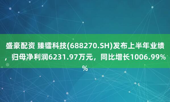 盛豪配资 臻镭科技(688270.SH)发布上半年业绩，归母净利润6231.97万元，同比增长1006.99%