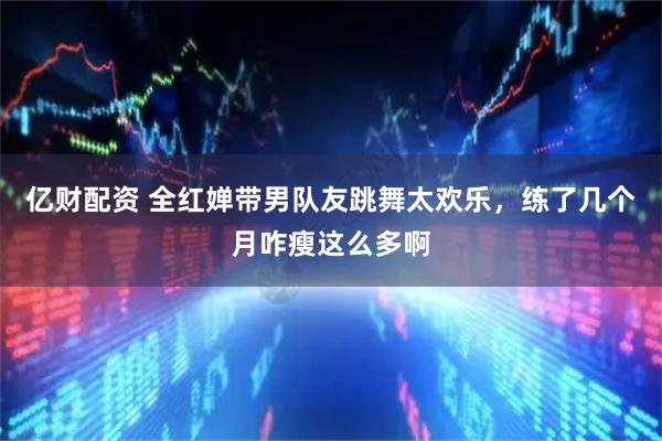 亿财配资 全红婵带男队友跳舞太欢乐，练了几个月咋瘦这么多啊