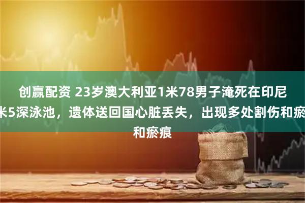 创赢配资 23岁澳大利亚1米78男子淹死在印尼1米5深泳池，遗体送回国心脏丢失，出现多处割伤和瘀痕