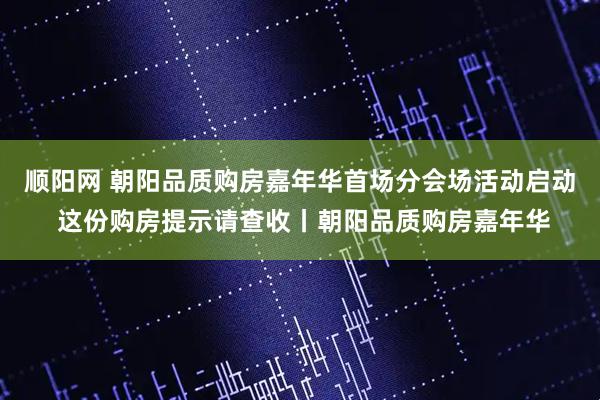 顺阳网 朝阳品质购房嘉年华首场分会场活动启动 这份购房提示请查收丨朝阳品质购房嘉年华
