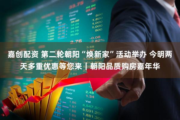 嘉创配资 第二轮朝阳“焕新家”活动举办 今明两天多重优惠等您来｜朝阳品质购房嘉年华